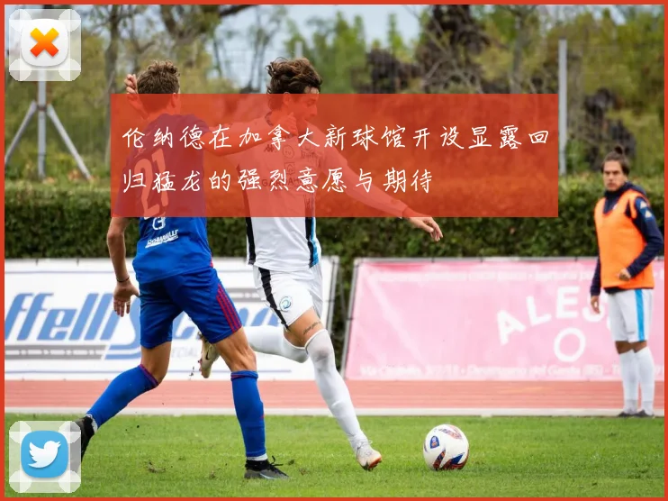 伦纳德在加拿大新球馆开设显露回归猛龙的强烈意愿与期待