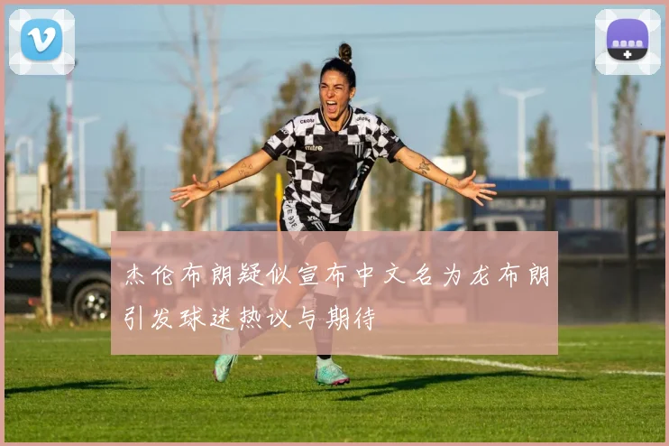 杰伦布朗疑似宣布中文名为龙布朗引发球迷热议与期待