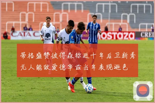 蒂格盛赞彼得森称近十年后卫新秀无人能敌爱德华兹当年表现逊色