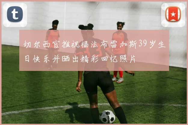 切尔西官推祝福法布雷加斯39岁生日快乐并晒出精彩回忆照片