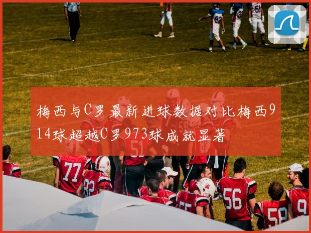 梅西与C罗最新进球数据对比梅西914球超越C罗973球成就显著