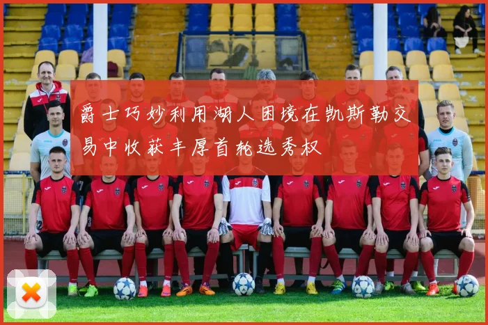 爵士巧妙利用湖人困境在凯斯勒交易中收获丰厚首轮选秀权