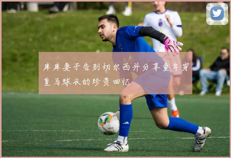 库库妻子告别切尔西并分享童年穿皇马球衣的珍贵回忆