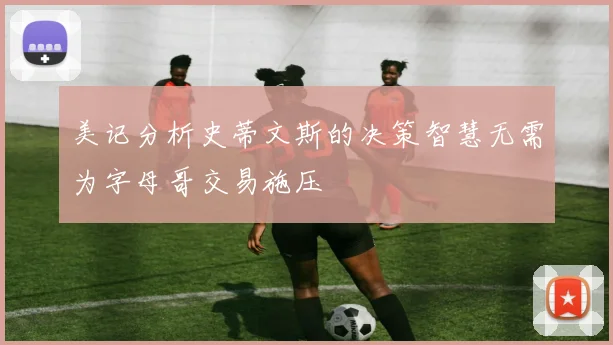 美记分析史蒂文斯的决策智慧无需为字母哥交易施压