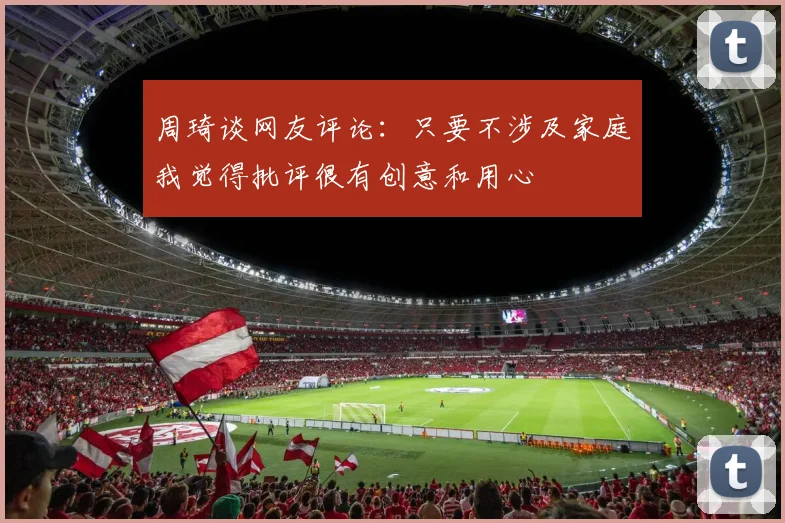 周琦谈网友评论：只要不涉及家庭我觉得批评很有创意和用心