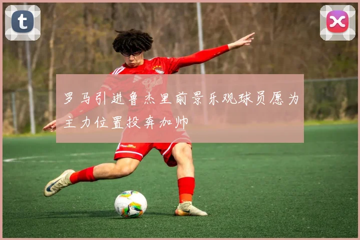 罗马引进鲁杰里前景乐观球员愿为主力位置投奔加帅