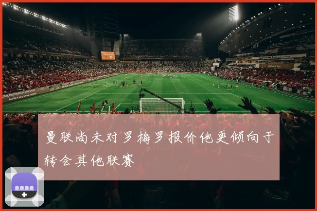 曼联尚未对罗梅罗报价他更倾向于转会其他联赛