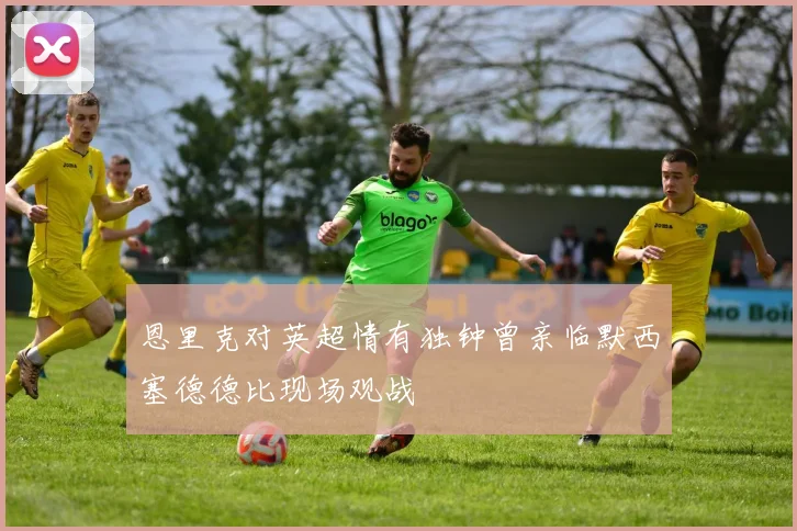 恩里克对英超情有独钟曾亲临默西塞德德比现场观战